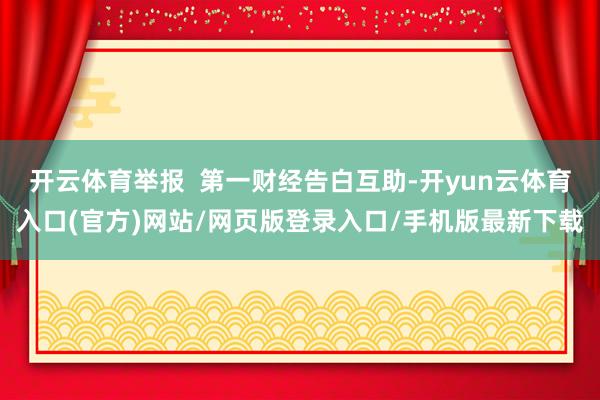 开云体育举报 第一财经告白互助-开yun云体育入口(官方)网站/网页版登录入口/手机版最新下载