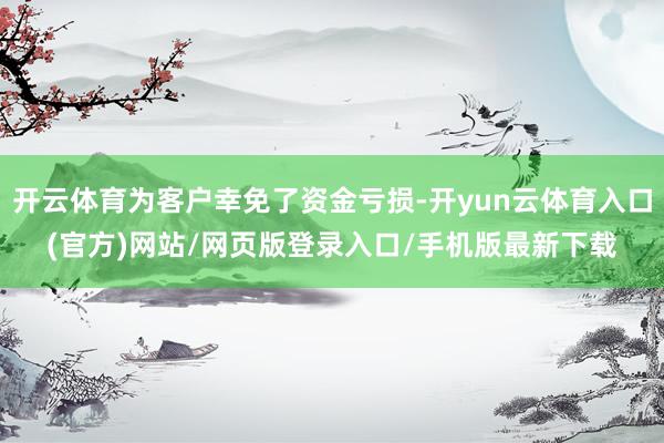 开云体育为客户幸免了资金亏损-开yun云体育入口(官方)网站/网页版登录入口/手机版最新下载