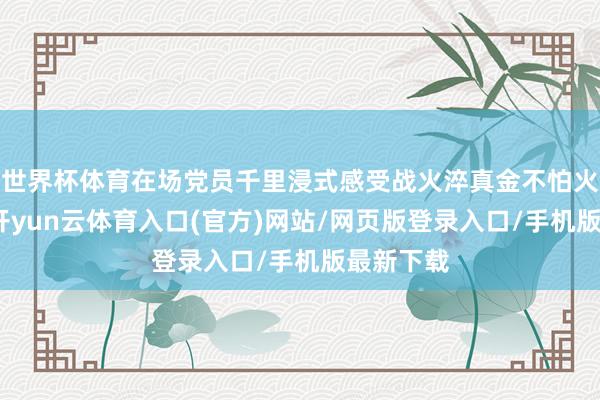 世界杯体育在场党员千里浸式感受战火淬真金不怕火的初心-开yun云体育入口(官方)网站/网页版登录入口/手机版最新下载