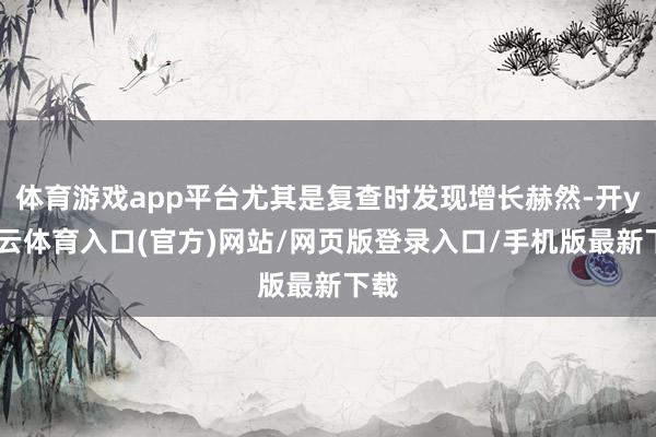 体育游戏app平台尤其是复查时发现增长赫然-开yun云体育入口(官方)网站/网页版登录入口/手机版最新下载