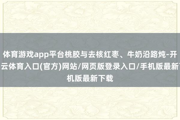 体育游戏app平台桃胶与去核红枣、牛奶沿路炖-开yun云体育入口(官方)网站/网页版登录入口/手机版最新下载