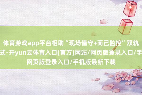 体育游戏app平台相助“现场值守+而已监控”双轨并行的保险形式-开yun云体育入口(官方)网站/网页版登录入口/手机版最新下载