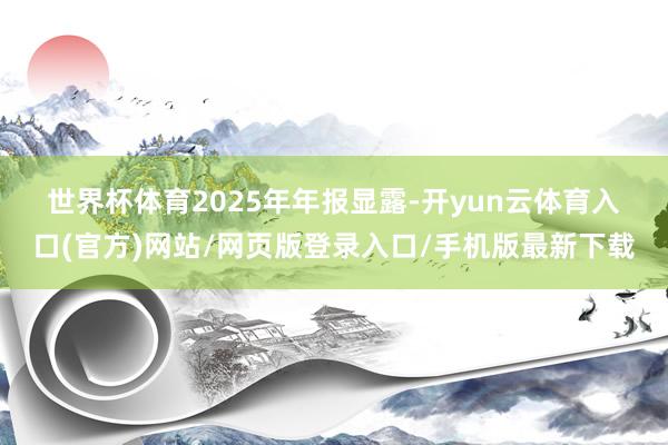 世界杯体育　　2025年年报显露-开yun云体育入口(官方)网站/网页版登录入口/手机版最新下载
