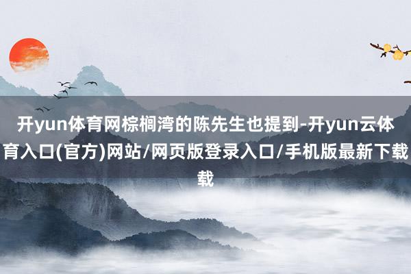 开yun体育网棕榈湾的陈先生也提到-开yun云体育入口(官方)网站/网页版登录入口/手机版最新下载