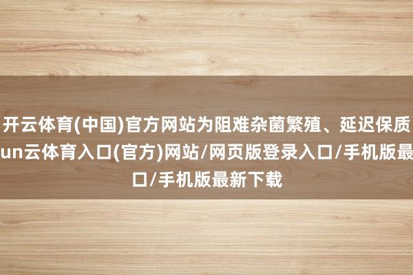 开云体育(中国)官方网站为阻难杂菌繁殖、延迟保质期-开yun云体育入口(官方)网站/网页版登录入口/手机版最新下载