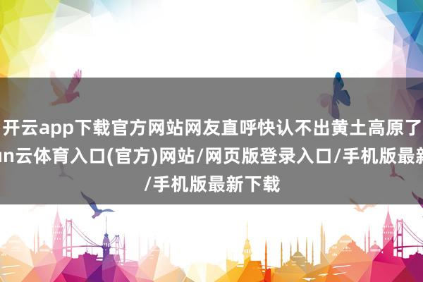 开云app下载官方网站网友直呼快认不出黄土高原了-开yun云体育入口(官方)网站/网页版登录入口/手机版最新下载