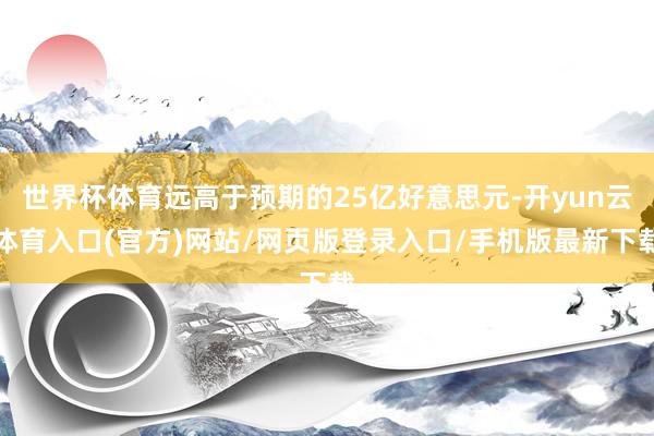 世界杯体育远高于预期的25亿好意思元-开yun云体育入口(官方)网站/网页版登录入口/手机版最新下载
