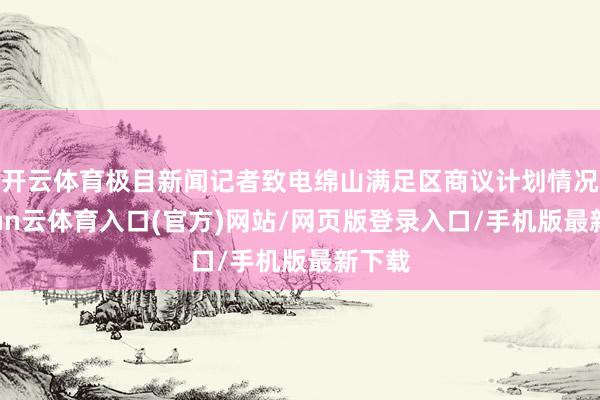 开云体育极目新闻记者致电绵山满足区商议计划情况-开yun云体育入口(官方)网站/网页版登录入口/手机版最新下载