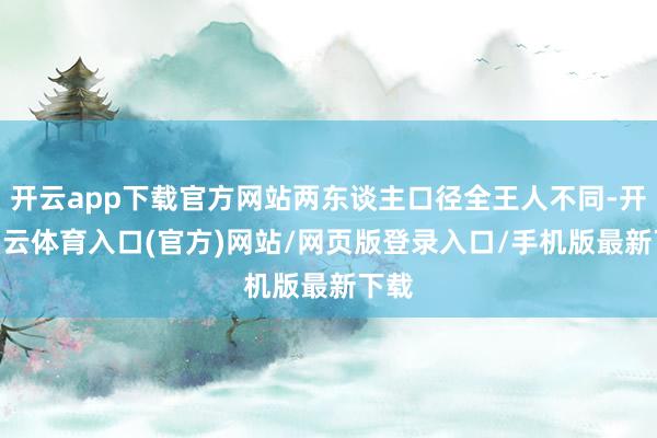 开云app下载官方网站两东谈主口径全王人不同-开yun云体育入口(官方)网站/网页版登录入口/手机版最新下载