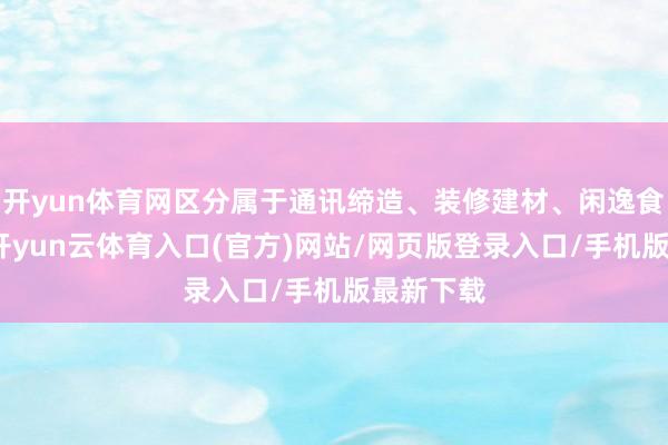 开yun体育网区分属于通讯缔造、装修建材、闲逸食物行业-开yun云体育入口(官方)网站/网页版登录入口/手机版最新下载