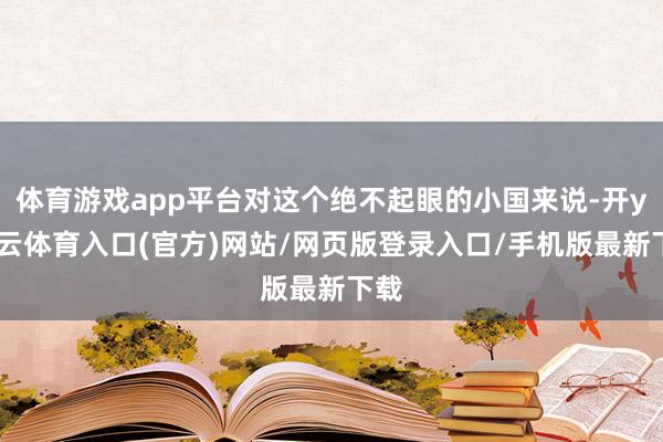 体育游戏app平台对这个绝不起眼的小国来说-开yun云体育入口(官方)网站/网页版登录入口/手机版最新下载
