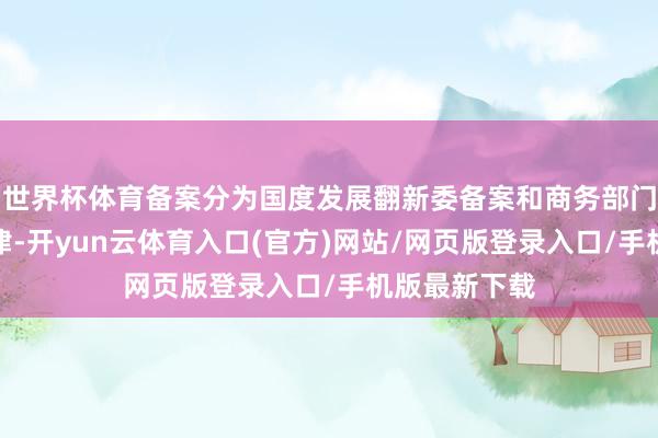 世界杯体育备案分为国度发展翻新委备案和商务部门备案两个纪律-开yun云体育入口(官方)网站/网页版登录入口/手机版最新下载