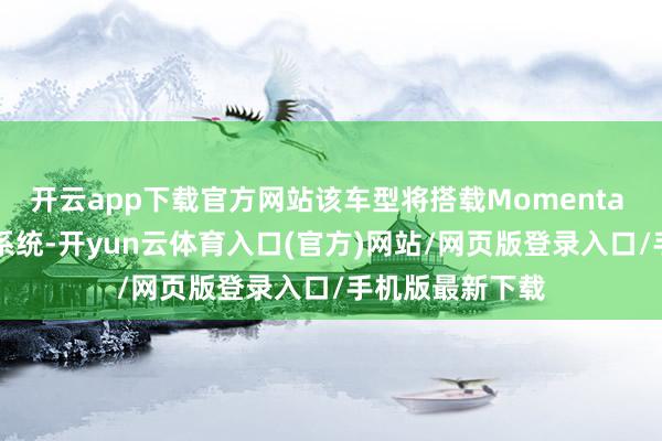 开云app下载官方网站该车型将搭载Momenta L4级自动驾驶系统-开yun云体育入口(官方)网站/网页版登录入口/手机版最新下载