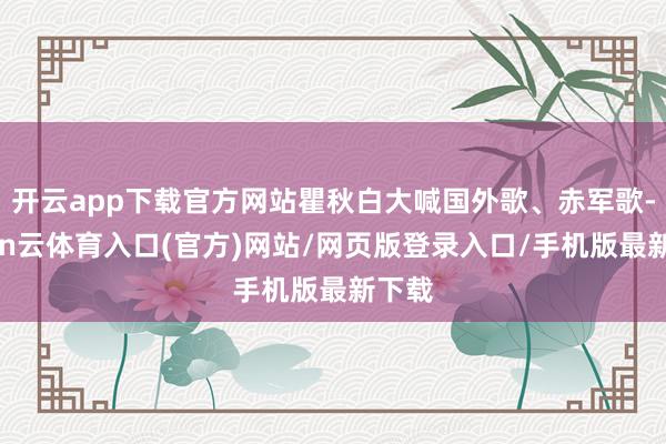 开云app下载官方网站瞿秋白大喊国外歌、赤军歌-开yun云体育入口(官方)网站/网页版登录入口/手机版最新下载