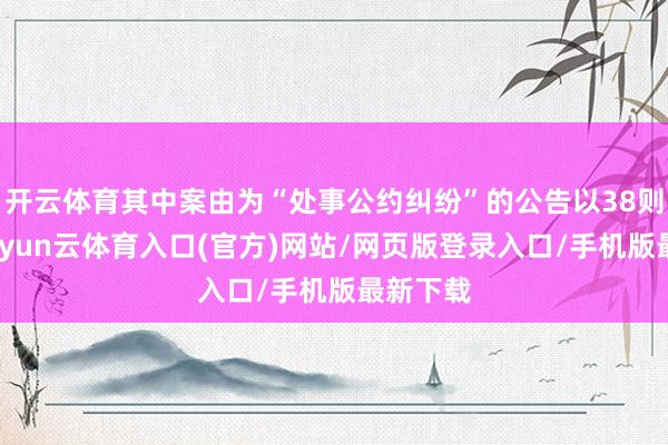 开云体育其中案由为“处事公约纠纷”的公告以38则居首-开yun云体育入口(官方)网站/网页版登录入口/手机版最新下载