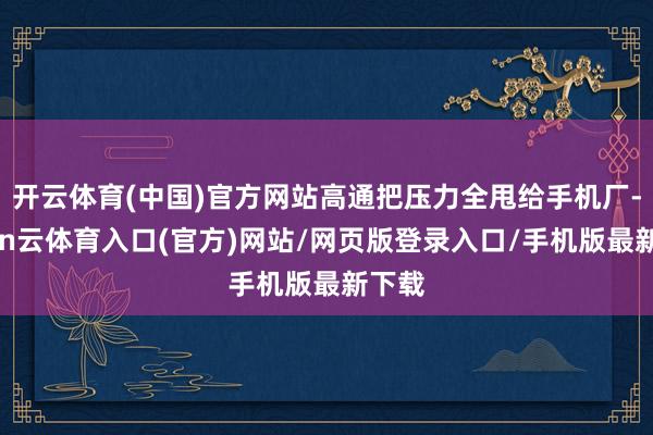 开云体育(中国)官方网站高通把压力全甩给手机厂-开yun云体育入口(官方)网站/网页版登录入口/手机版最新下载