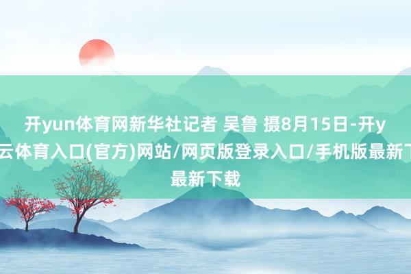 开yun体育网新华社记者 吴鲁 摄8月15日-开yun云体育入口(官方)网站/网页版登录入口/手机版最新下载