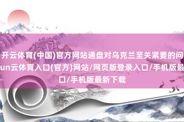 开云体育(中国)官方网站通盘对乌克兰至关紧要的问题-开yun云体育入口(官方)网站/网页版登录入口/手机版最新下载