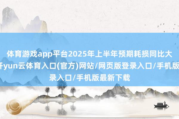 体育游戏app平台2025年上半年预期耗损同比大幅收窄-开yun云体育入口(官方)网站/网页版登录入口/手机版最新下载