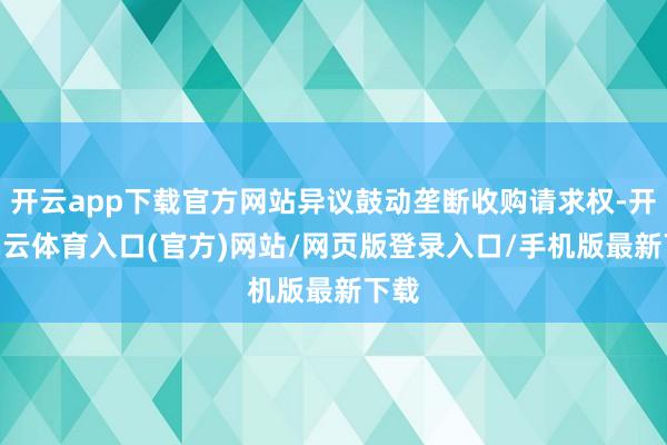 开云app下载官方网站异议鼓动垄断收购请求权-开yun云体育入口(官方)网站/网页版登录入口/手机版最新下载