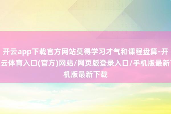 开云app下载官方网站莫得学习才气和课程盘算-开yun云体育入口(官方)网站/网页版登录入口/手机版最新下载