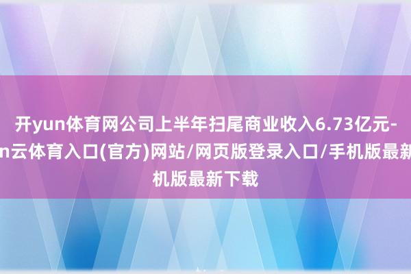 开yun体育网公司上半年扫尾商业收入6.73亿元-开yun云体育入口(官方)网站/网页版登录入口/手机版最新下载