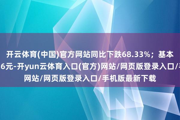 开云体育(中国)官方网站同比下跌68.33%；基本每股收益0.3416元-开yun云体育入口(官方)网站/网页版登录入口/手机版最新下载