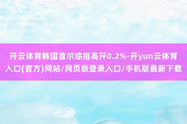 开云体育韩国首尔综指高开0.2%-开yun云体育入口(官方)网站/网页版登录入口/手机版最新下载
