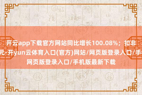 开云app下载官方网站同比增长100.08%；扣非净利润1.2亿元-开yun云体育入口(官方)网站/网页版登录入口/手机版最新下载