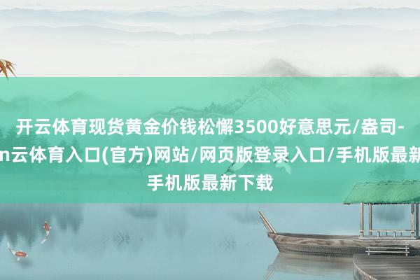 开云体育现货黄金价钱松懈3500好意思元/盎司-开yun云体育入口(官方)网站/网页版登录入口/手机版最新下载