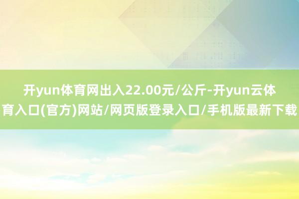 开yun体育网出入22.00元/公斤-开yun云体育入口(官方)网站/网页版登录入口/手机版最新下载