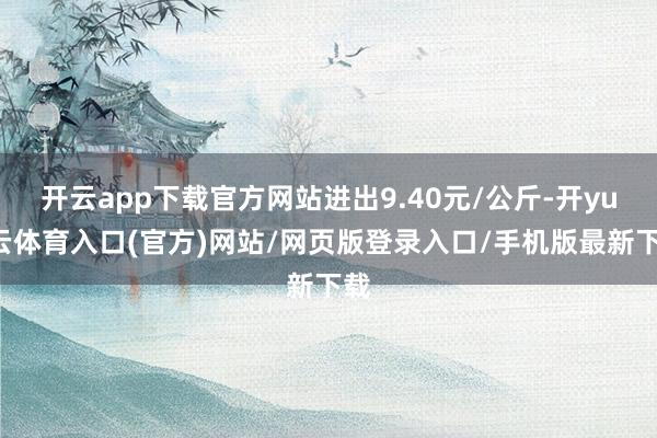 开云app下载官方网站进出9.40元/公斤-开yun云体育入口(官方)网站/网页版登录入口/手机版最新下载