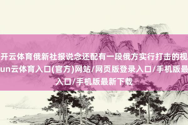 开云体育俄新社报说念还配有一段俄方实行打击的视频-开yun云体育入口(官方)网站/网页版登录入口/手机版最新下载