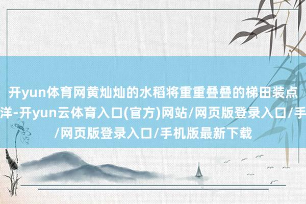 开yun体育网黄灿灿的水稻将重重叠叠的梯田装点成了金色的海洋-开yun云体育入口(官方)网站/网页版登录入口/手机版最新下载