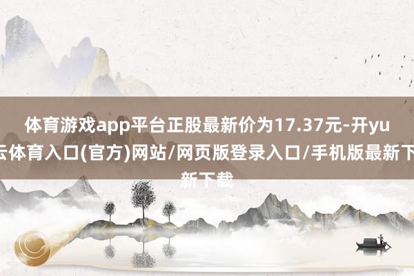 体育游戏app平台正股最新价为17.37元-开yun云体育入口(官方)网站/网页版登录入口/手机版最新下载