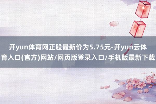 开yun体育网正股最新价为5.75元-开yun云体育入口(官方)网站/网页版登录入口/手机版最新下载
