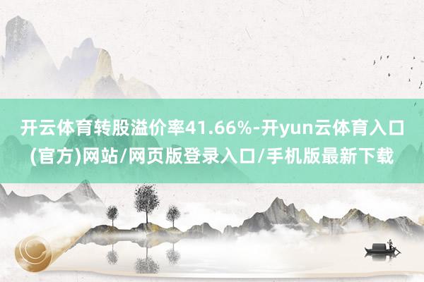 开云体育转股溢价率41.66%-开yun云体育入口(官方)网站/网页版登录入口/手机版最新下载