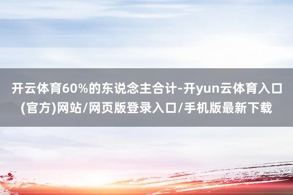 开云体育60%的东说念主合计-开yun云体育入口(官方)网站/网页版登录入口/手机版最新下载