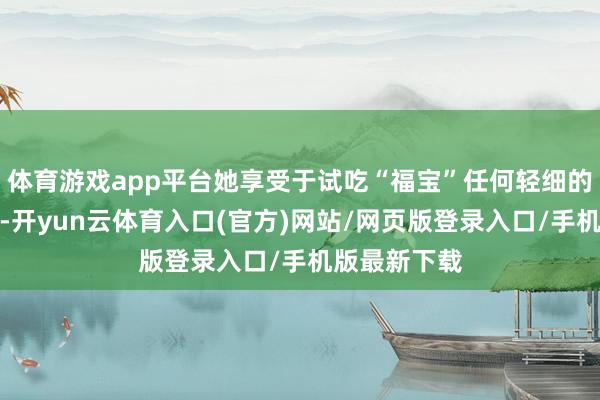 体育游戏app平台她享受于试吃“福宝”任何轻细的变化和举动-开yun云体育入口(官方)网站/网页版登录入口/手机版最新下载