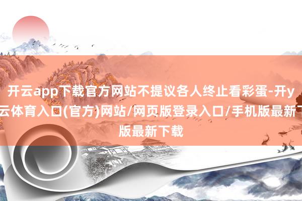 开云app下载官方网站不提议各人终止看彩蛋-开yun云体育入口(官方)网站/网页版登录入口/手机版最新下载