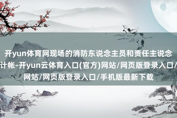 开yun体育网现场的消防东说念主员和责任主说念主员在进行整理计帐-开yun云体育入口(官方)网站/网页版登录入口/手机版最新下载