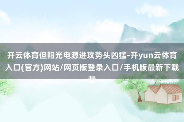开云体育但阳光电源进攻势头凶猛-开yun云体育入口(官方)网站/网页版登录入口/手机版最新下载