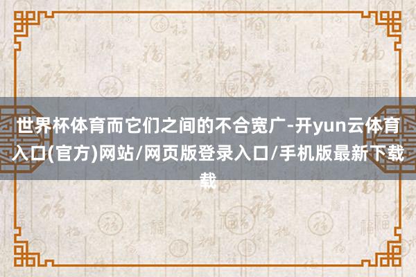世界杯体育而它们之间的不合宽广-开yun云体育入口(官方)网站/网页版登录入口/手机版最新下载