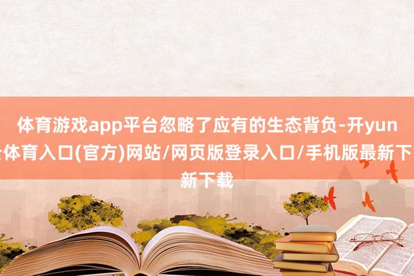 体育游戏app平台忽略了应有的生态背负-开yun云体育入口(官方)网站/网页版登录入口/手机版最新下载
