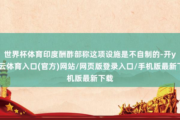 世界杯体育印度酬酢部称这项设施是不自制的-开yun云体育入口(官方)网站/网页版登录入口/手机版最新下载