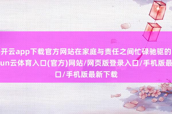 开云app下载官方网站在家庭与责任之间忙碌驰驱的她-开yun云体育入口(官方)网站/网页版登录入口/手机版最新下载