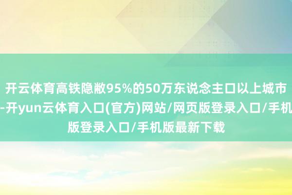 开云体育高铁隐敝95%的50万东说念主口以上城市；与此同期-开yun云体育入口(官方)网站/网页版登录入口/手机版最新下载