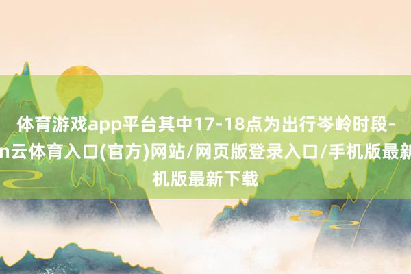 体育游戏app平台其中17-18点为出行岑岭时段-开yun云体育入口(官方)网站/网页版登录入口/手机版最新下载