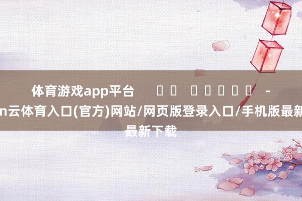 体育游戏app平台      		  					  -开yun云体育入口(官方)网站/网页版登录入口/手机版最新下载
