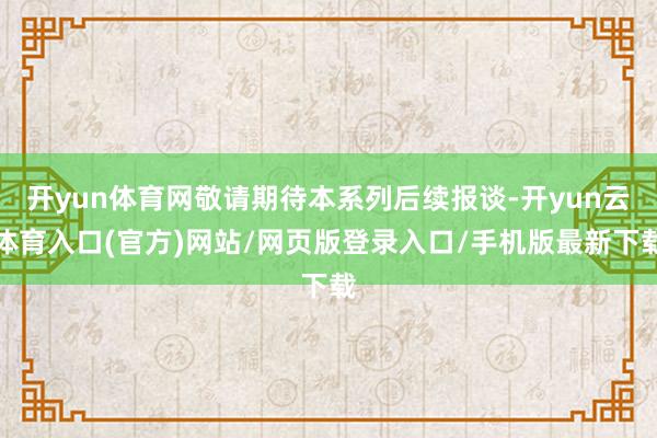 开yun体育网敬请期待本系列后续报谈-开yun云体育入口(官方)网站/网页版登录入口/手机版最新下载